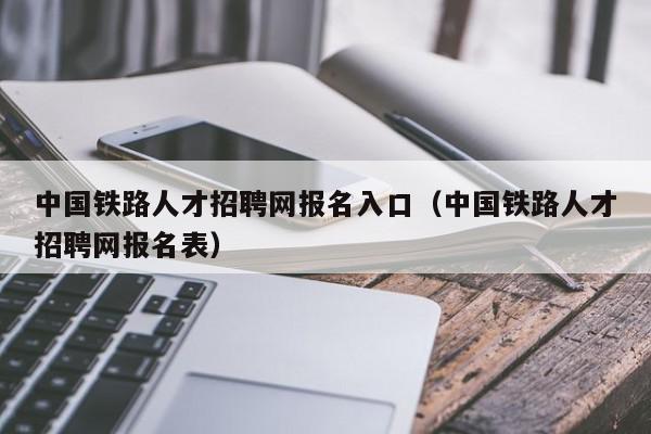 中国铁路人才招聘网报名入口（中国铁路人才招聘网报名表）