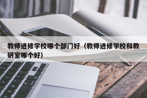 教师进修学校哪个部门好（教师进修学校和教研室哪个好）