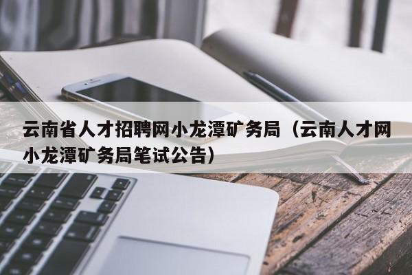 云南省人才招聘网小龙潭矿务局（云南人才网小龙潭矿务局笔试公告）