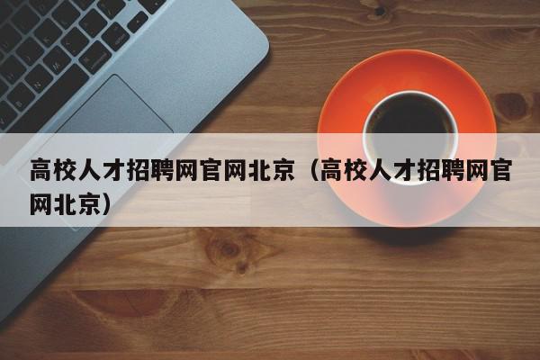 高校人才招聘网官网北京（高校人才招聘网官网北京）