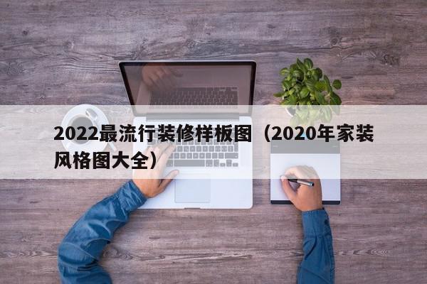 2022最流行装修样板图（2020年家装风格图大全）