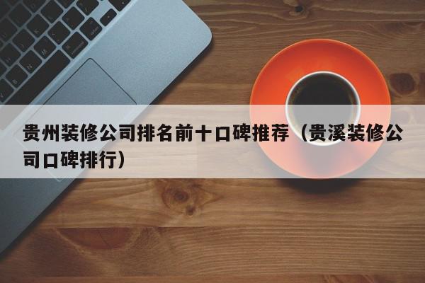 贵州装修公司排名前十口碑推荐（贵溪装修公司口碑排行）