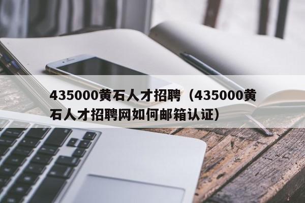 435000黄石人才招聘（435000黄石人才招聘网如何邮箱认证）