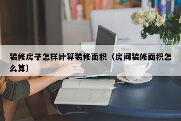 装修房子怎样计算装修面积（房间装修面积怎么算）