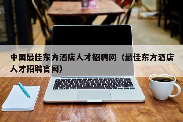 中国最佳东方酒店人才招聘网（最佳东方酒店人才招聘官网）