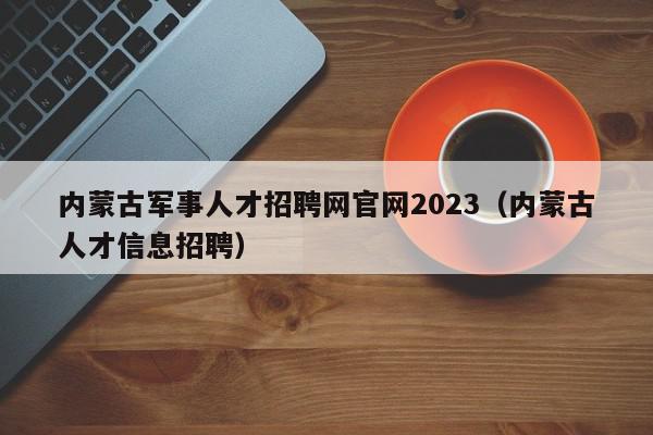 内蒙古军事人才招聘网官网2023（内蒙古人才信息招聘）