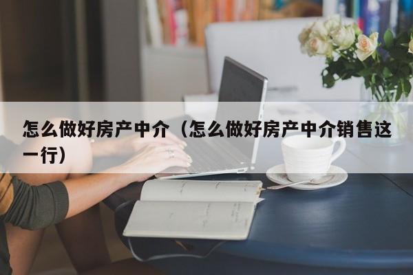 怎么做好房产中介（怎么做好房产中介销售这一行）