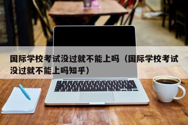 国际学校考试没过就不能上吗（国际学校考试没过就不能上吗知乎）