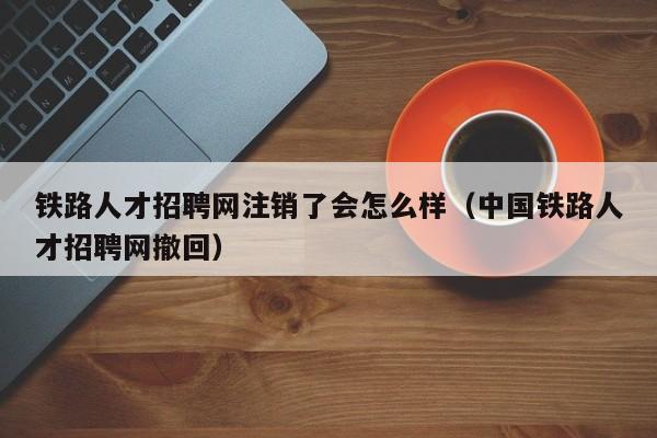 铁路人才招聘网注销了会怎么样（中国铁路人才招聘网撤回）