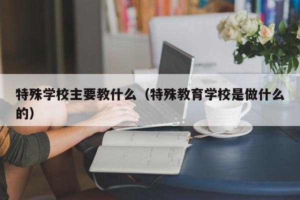 特殊学校主要教什么（特殊教育学校是做什么的）