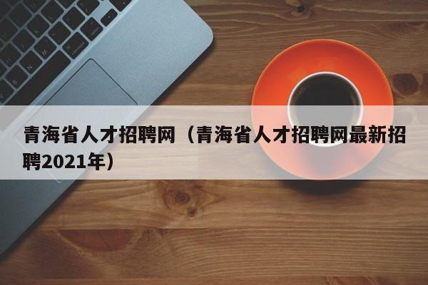 青海省人才招聘网（青海省人才招聘网最新招聘2021年）