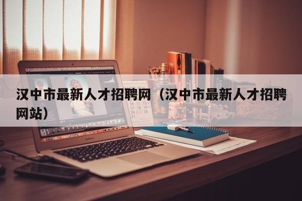 汉中市最新人才招聘网（汉中市最新人才招聘网站）