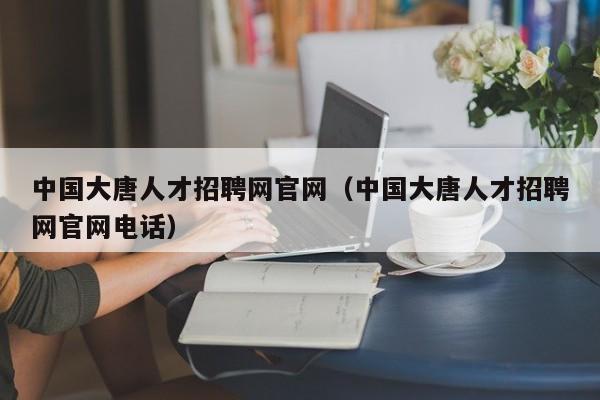 中国大唐人才招聘网官网（中国大唐人才招聘网官网电话）