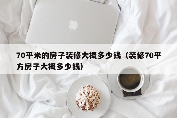 70平米的房子装修大概多少钱（装修70平方房子大概多少钱）