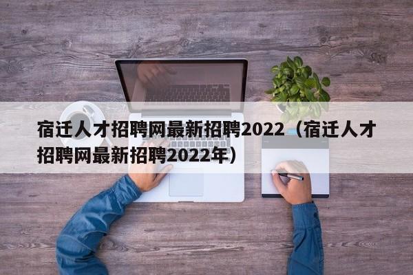 宿迁人才招聘网最新招聘2022（宿迁人才招聘网最新招聘2022年）