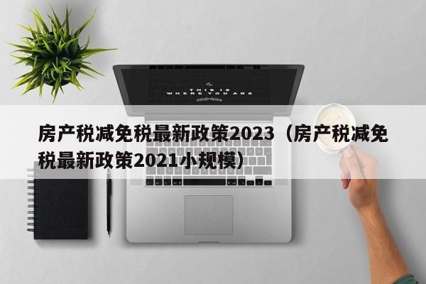 房产税减免税最新政策2023（房产税减免税最新政策2021小规模）