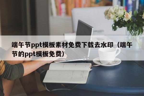 端午节ppt模板素材免费下载去水印（端午节的ppt模板免费）