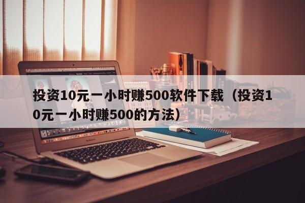 投资10元一小时赚500软件下载（投资10元一小时赚500的方法）