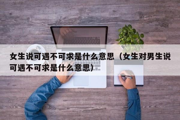 女生说可遇不可求是什么意思（女生对男生说可遇不可求是什么意思）