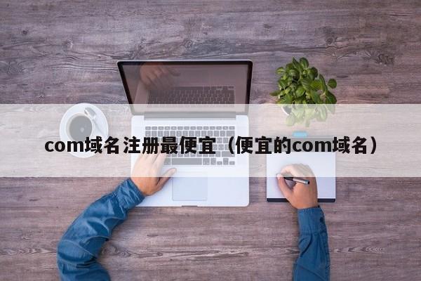 com域名注册最便宜（便宜的com域名）