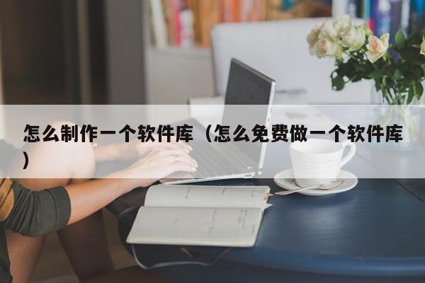 怎么制作一个软件库（怎么免费做一个软件库）