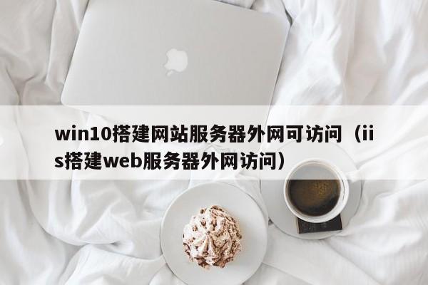 win10搭建网站服务器外网可访问（iis搭建web服务器外网访问）